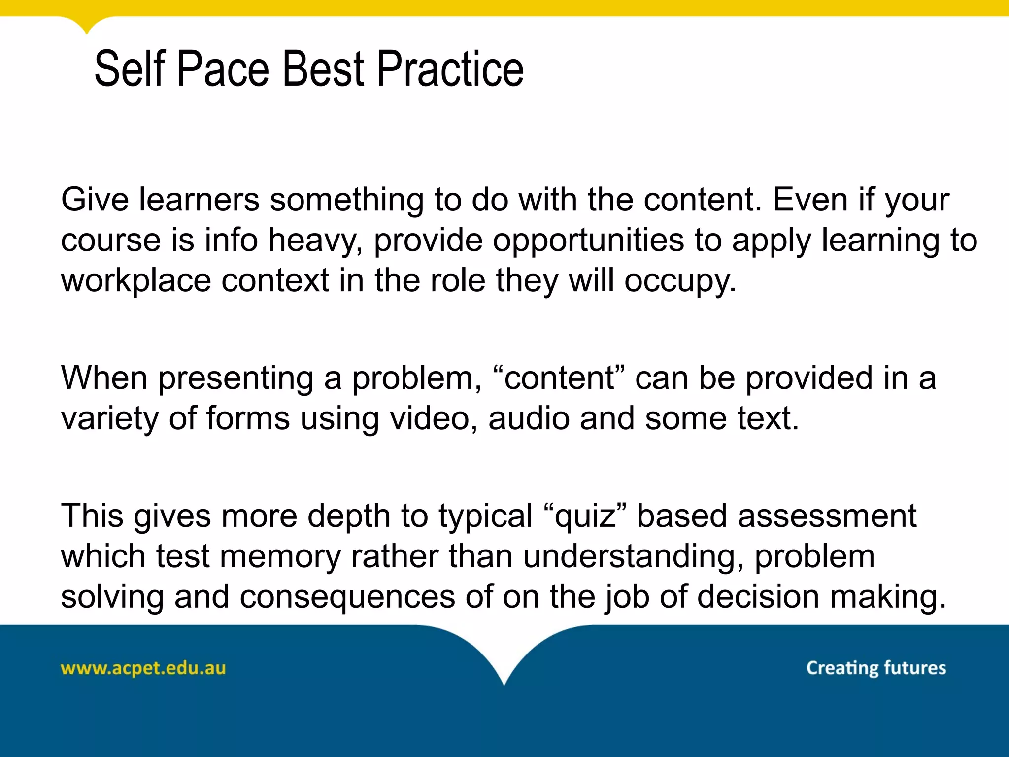 Self Pace Best Practice

Give learners something to do with the content. Even if your
course is info heavy, provide opportunities to apply learning to
workplace context in the role they will occupy.

When presenting a problem, “content” can be provided in a
variety of forms using video, audio and some text.

This gives more depth to typical “quiz” based assessment
which test memory rather than understanding, problem
solving and consequences of on the job of decision making.
 