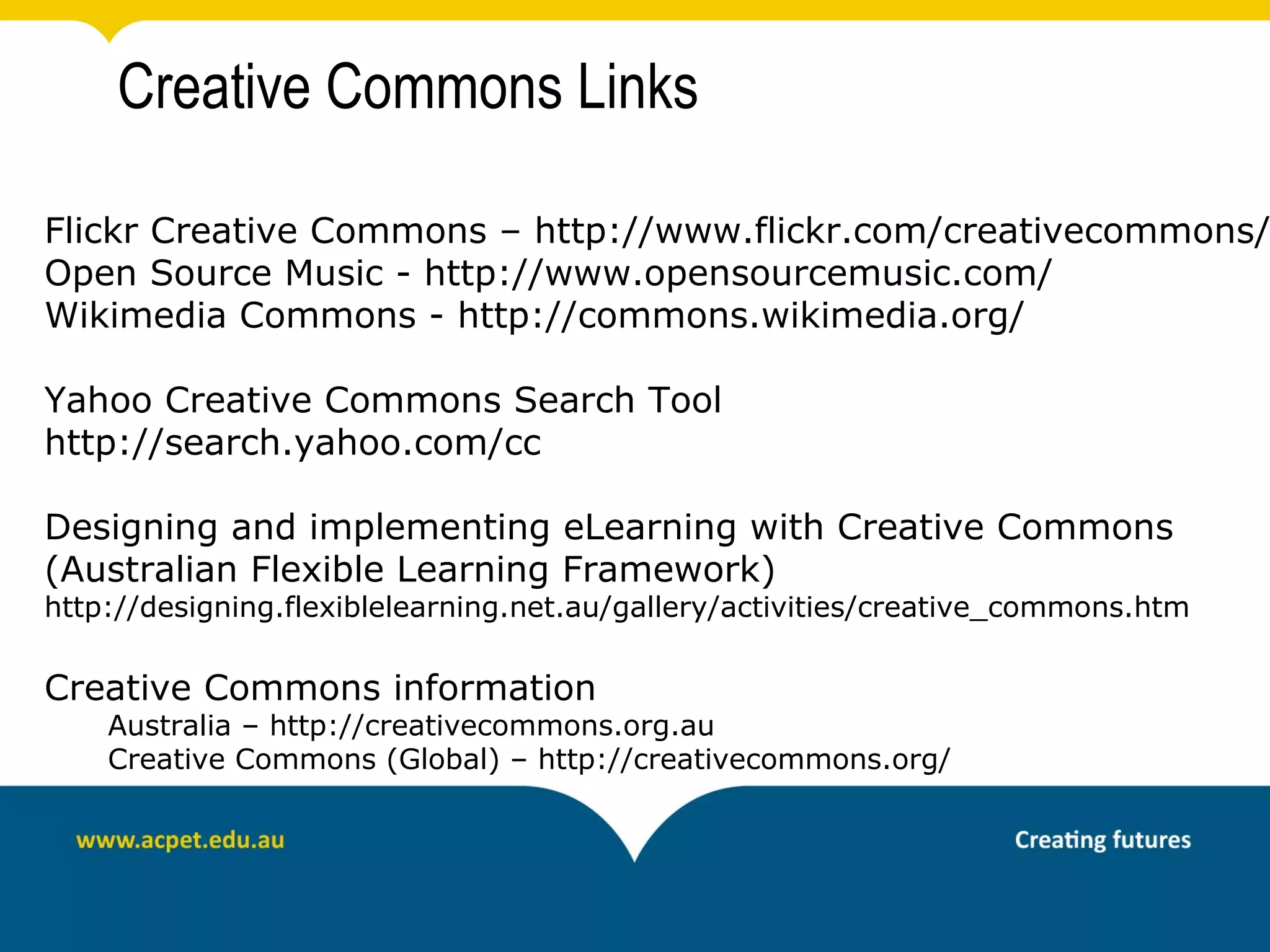 Creative Commons Links

Flickr Creative Commons – http://www.flickr.com/creativecommons/
Open Source Music - http://www.opensourcemusic.com/
Wikimedia Commons - http://commons.wikimedia.org/

Yahoo Creative Commons Search Tool
http://search.yahoo.com/cc

Designing and implementing eLearning with Creative Commons
(Australian Flexible Learning Framework)
http://designing.flexiblelearning.net.au/gallery/activities/creative_commons.htm

Creative Commons information
    Australia – http://creativecommons.org.au
    Creative Commons (Global) – http://creativecommons.org/
 