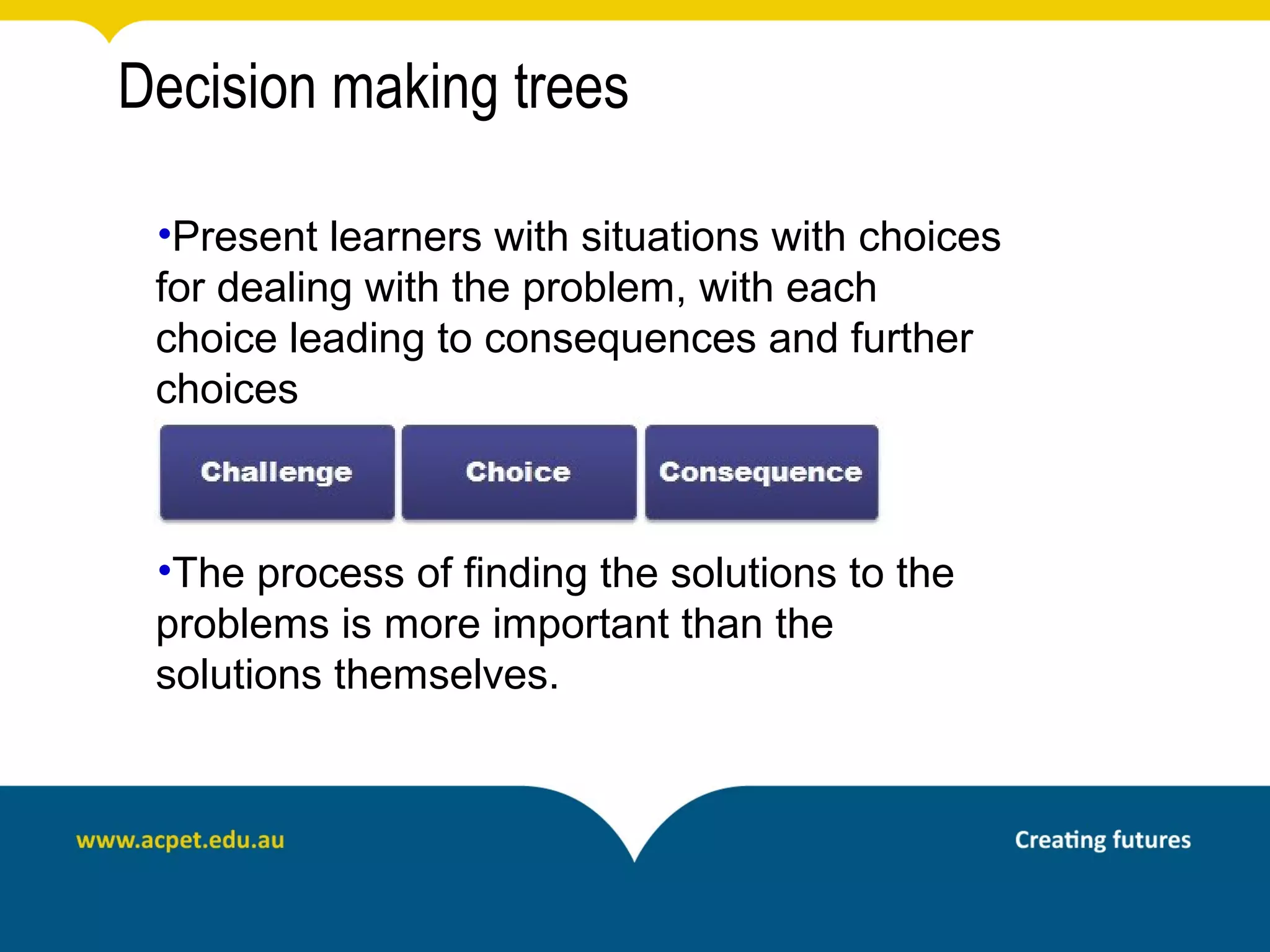 Decision making trees

 •Present learners with situations with choices
 for dealing with the problem, with each
 choice leading to consequences and further
 choices



 •The process of finding the solutions to the
 problems is more important than the
 solutions themselves.
 