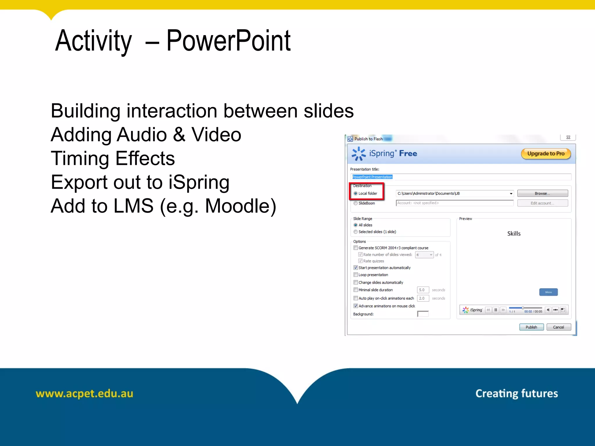 Activity – PowerPoint

Building interaction between slides
Adding Audio & Video
Timing Effects
Export out to iSpring
Add to LMS (e.g. Moodle)
 