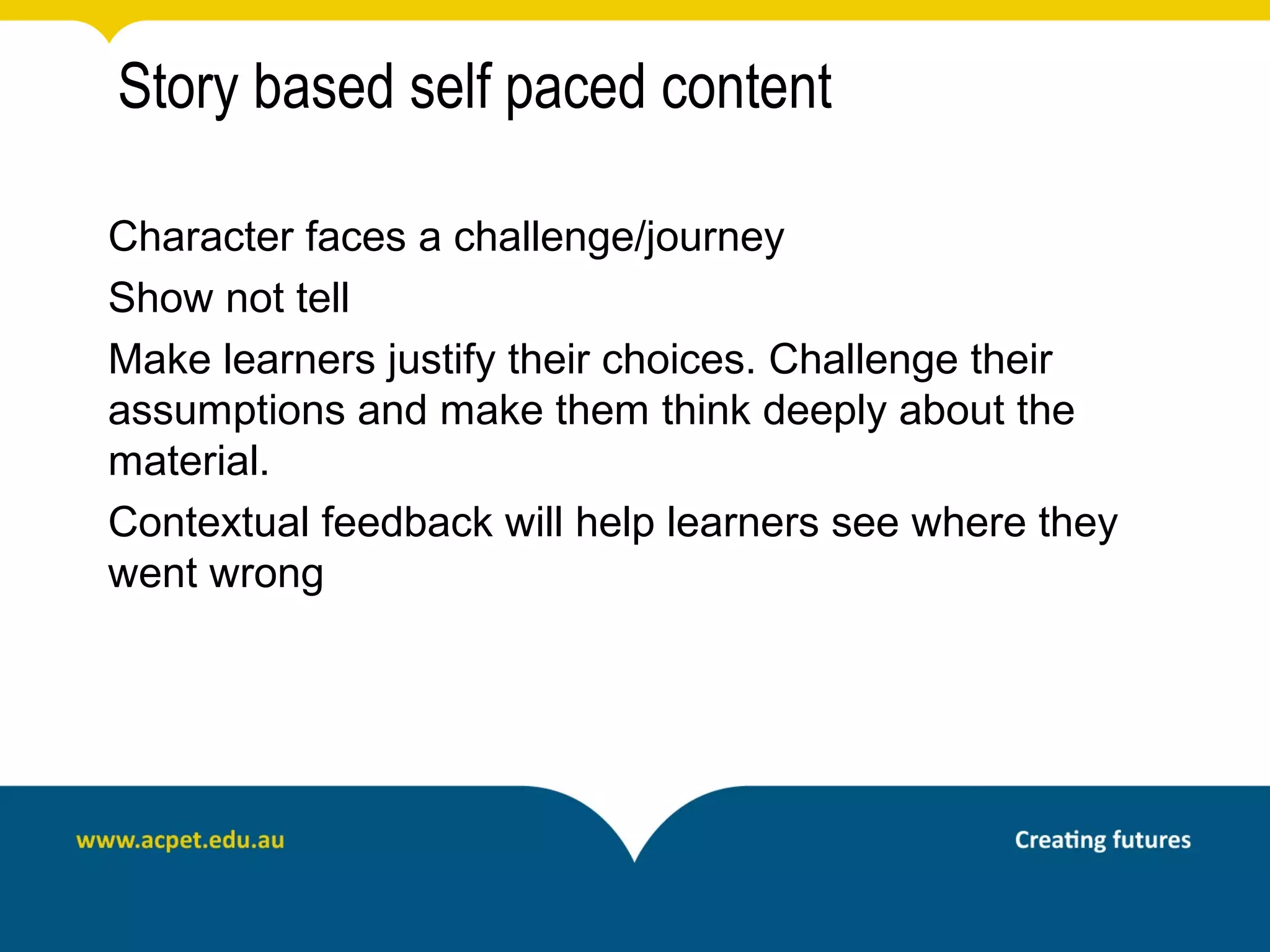 Story based self paced content

Character faces a challenge/journey
Show not tell
Make learners justify their choices. Challenge their
assumptions and make them think deeply about the
material.
Contextual feedback will help learners see where they
went wrong
 