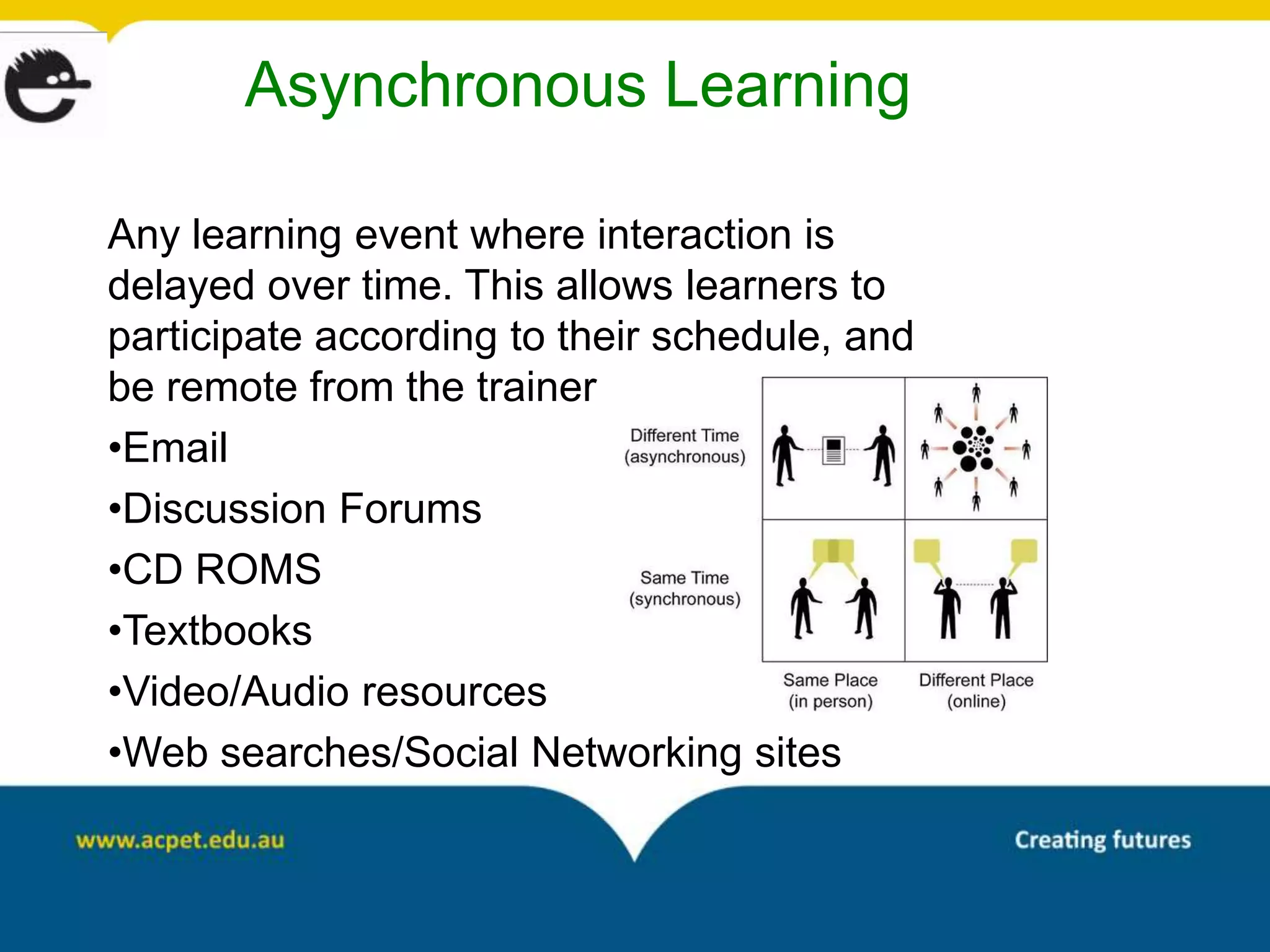Asynchronous Learning

Any learning event where interaction is
delayed over time. This allows learners to
participate according to their schedule, and
be remote from the trainer
•Email
•Discussion Forums
•CD ROMS
•Textbooks
•Video/Audio resources
•Web searches/Social Networking sites
 