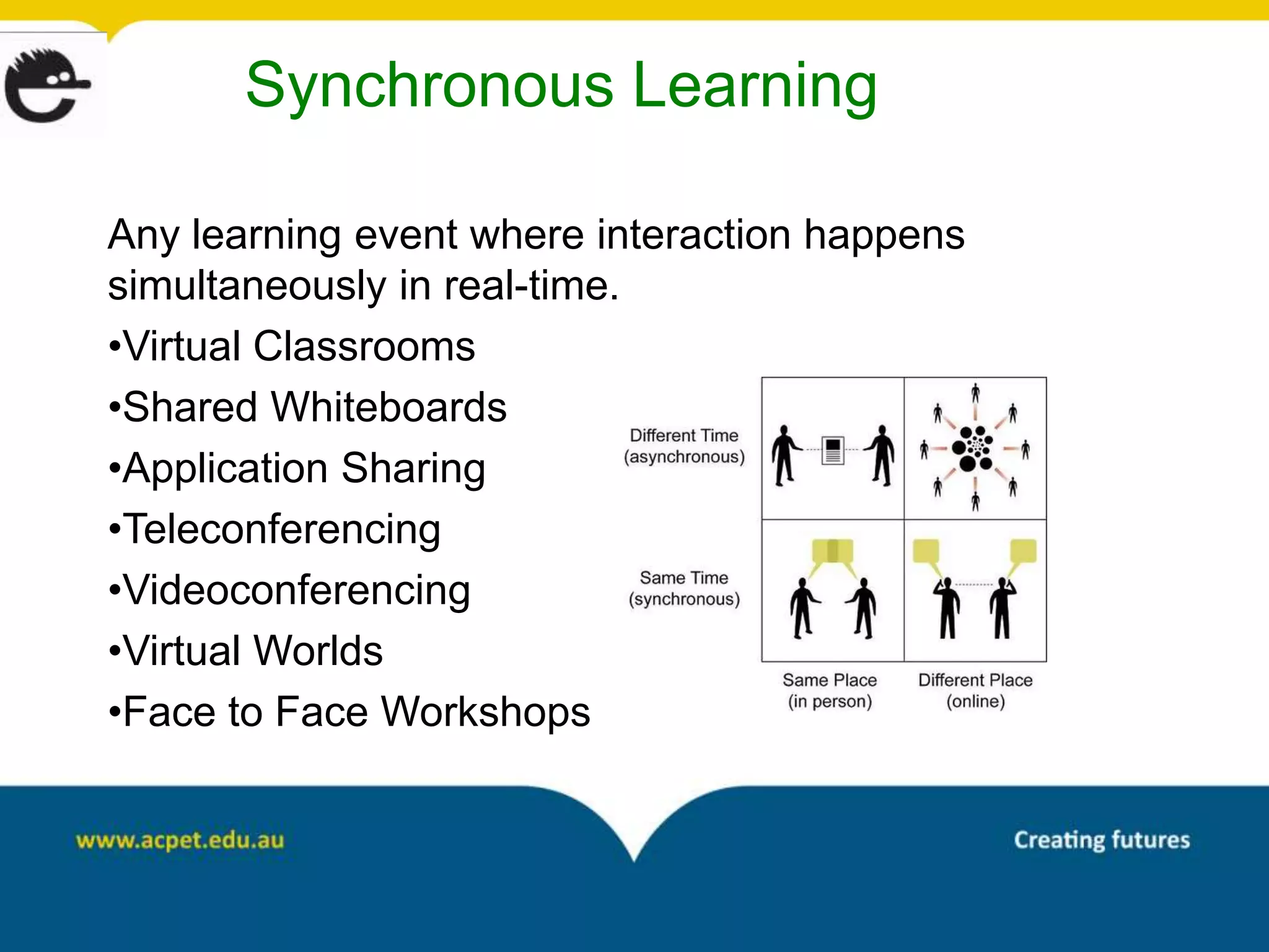 Synchronous Learning

Any learning event where interaction happens
simultaneously in real-time.
•Virtual Classrooms
•Shared Whiteboards
•Application Sharing
•Teleconferencing
•Videoconferencing
•Virtual Worlds
•Face to Face Workshops
 