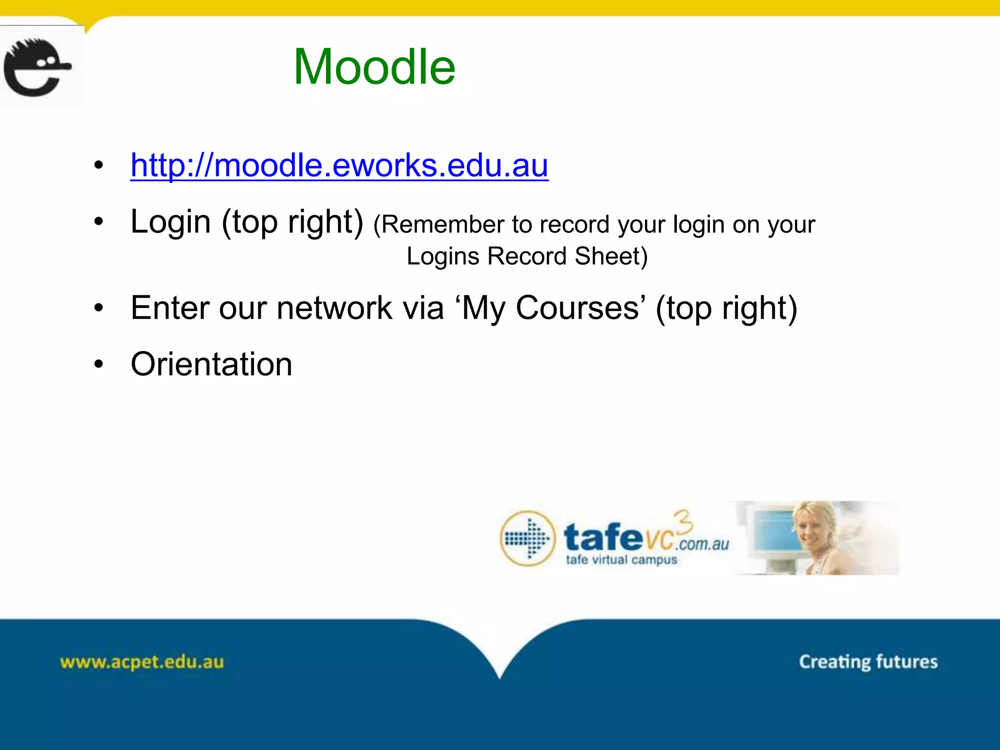 Moodle
• http://moodle.eworks.edu.au
• Login (top right) (Remember to record your login on your
                         Logins Record Sheet)

• Enter our network via ‘My Courses’ (top right)
• Orientation
 