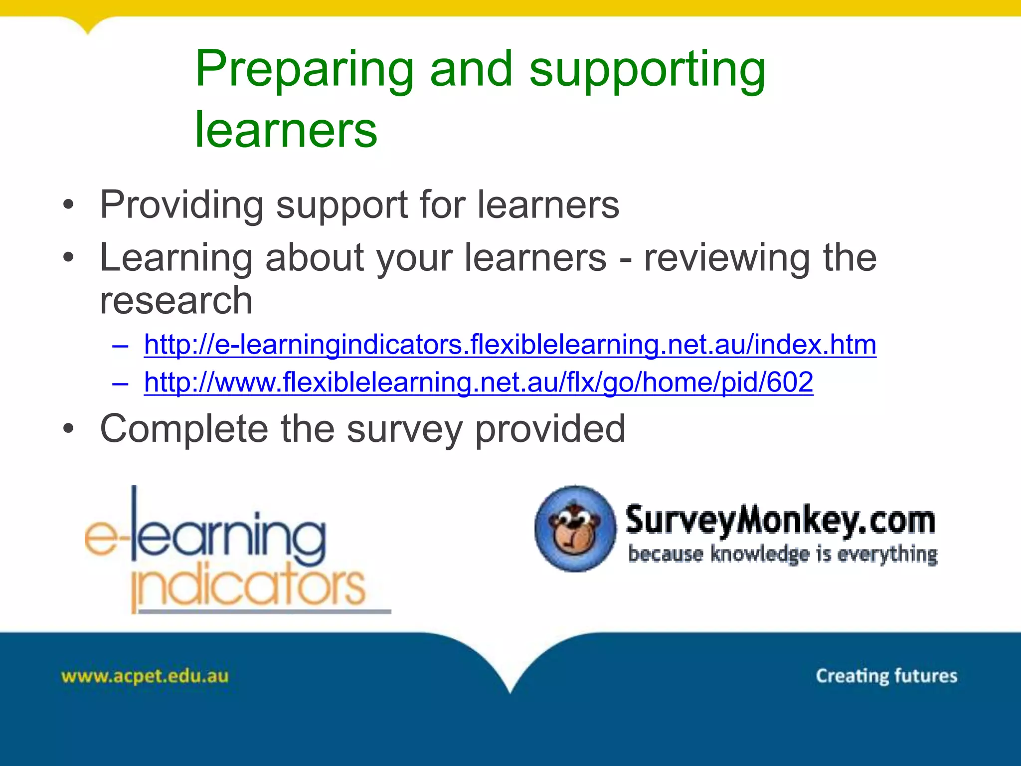 Preparing and supporting
        learners
• Providing support for learners
• Learning about your learners - reviewing the
  research
  – http://e-learningindicators.flexiblelearning.net.au/index.htm
  – http://www.flexiblelearning.net.au/flx/go/home/pid/602
• Complete the survey provided
 