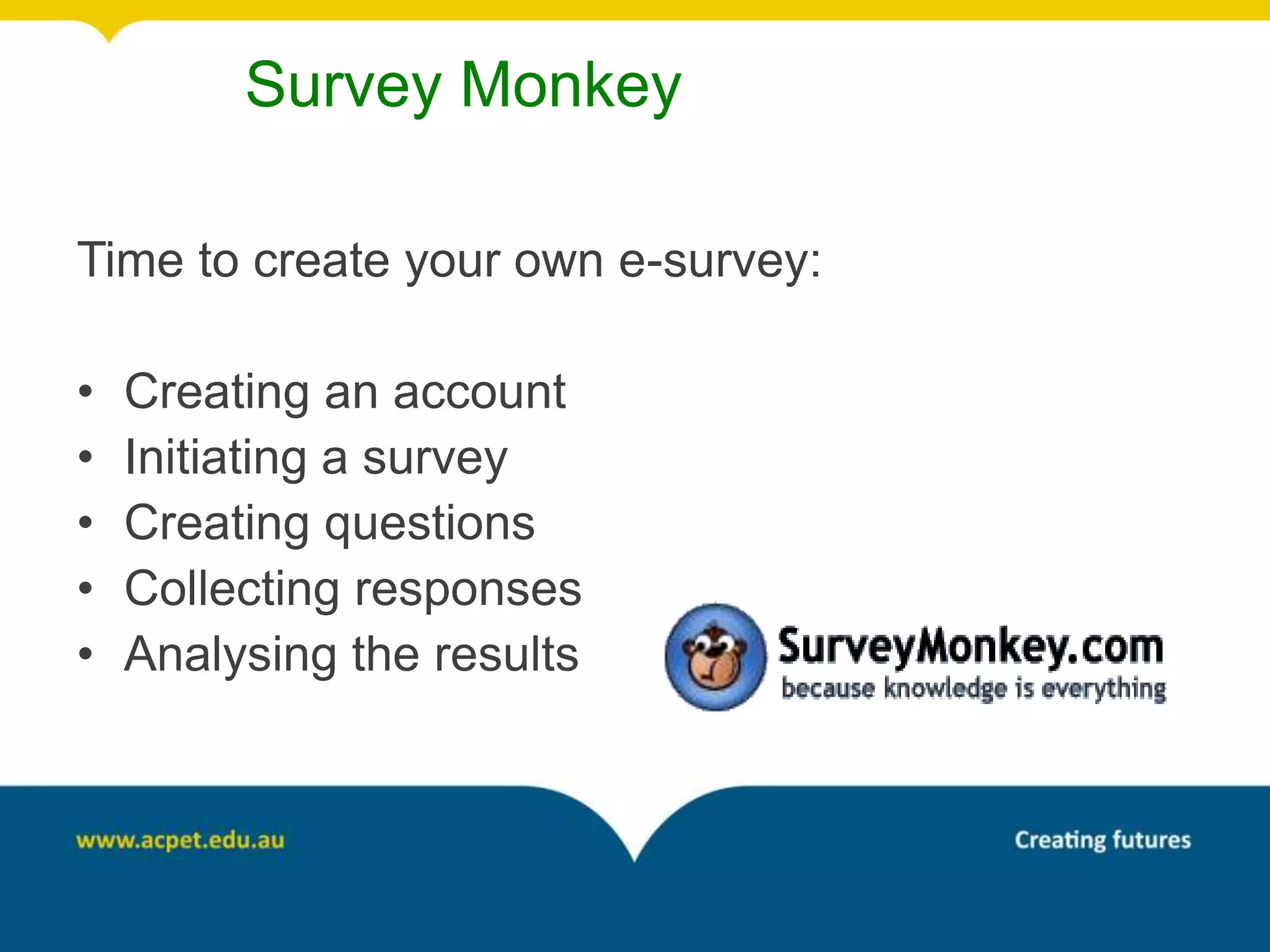Survey Monkey

Time to create your own e-survey:

•   Creating an account
•   Initiating a survey
•   Creating questions
•   Collecting responses
•   Analysing the results
 