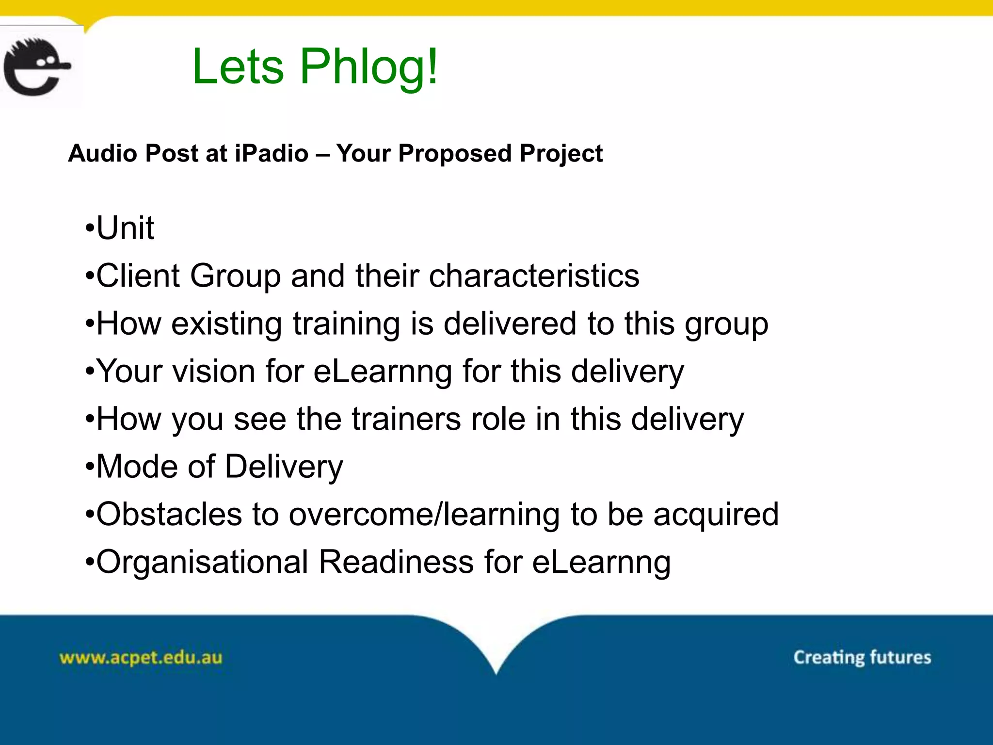 Lets Phlog!
Audio Post at iPadio – Your Proposed Project


 •Unit
 •Client Group and their characteristics
 •How existing training is delivered to this group
 •Your vision for eLearnng for this delivery
 •How you see the trainers role in this delivery
 •Mode of Delivery
 •Obstacles to overcome/learning to be acquired
 •Organisational Readiness for eLearnng
 