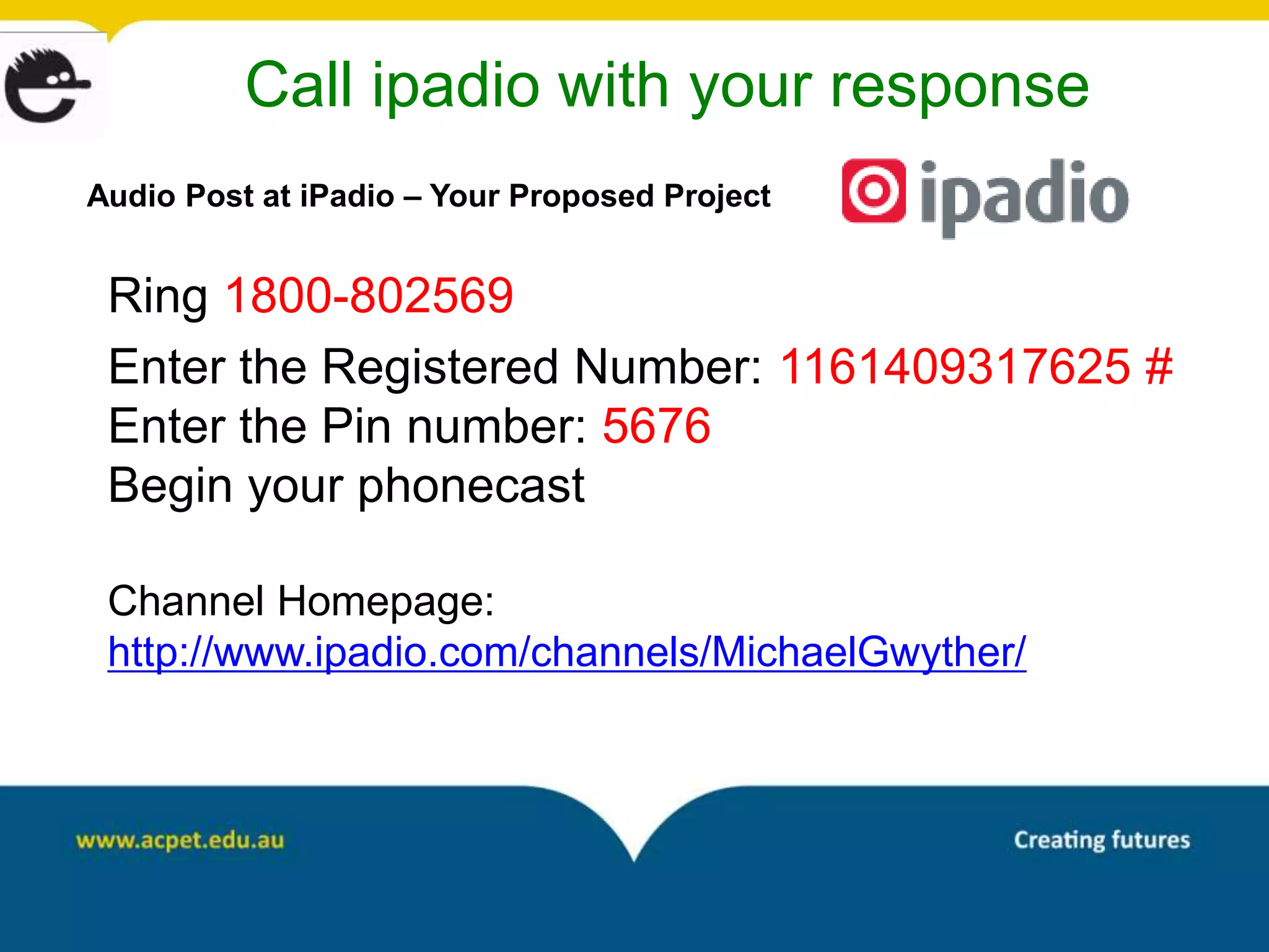 Call ipadio with your response
Audio Post at iPadio – Your Proposed Project


 Ring 1800-802569
 Enter the Registered Number: 1161409317625 #
 Enter the Pin number: 5676
 Begin your phonecast

 Channel Homepage:
 http://www.ipadio.com/channels/MichaelGwyther/
 