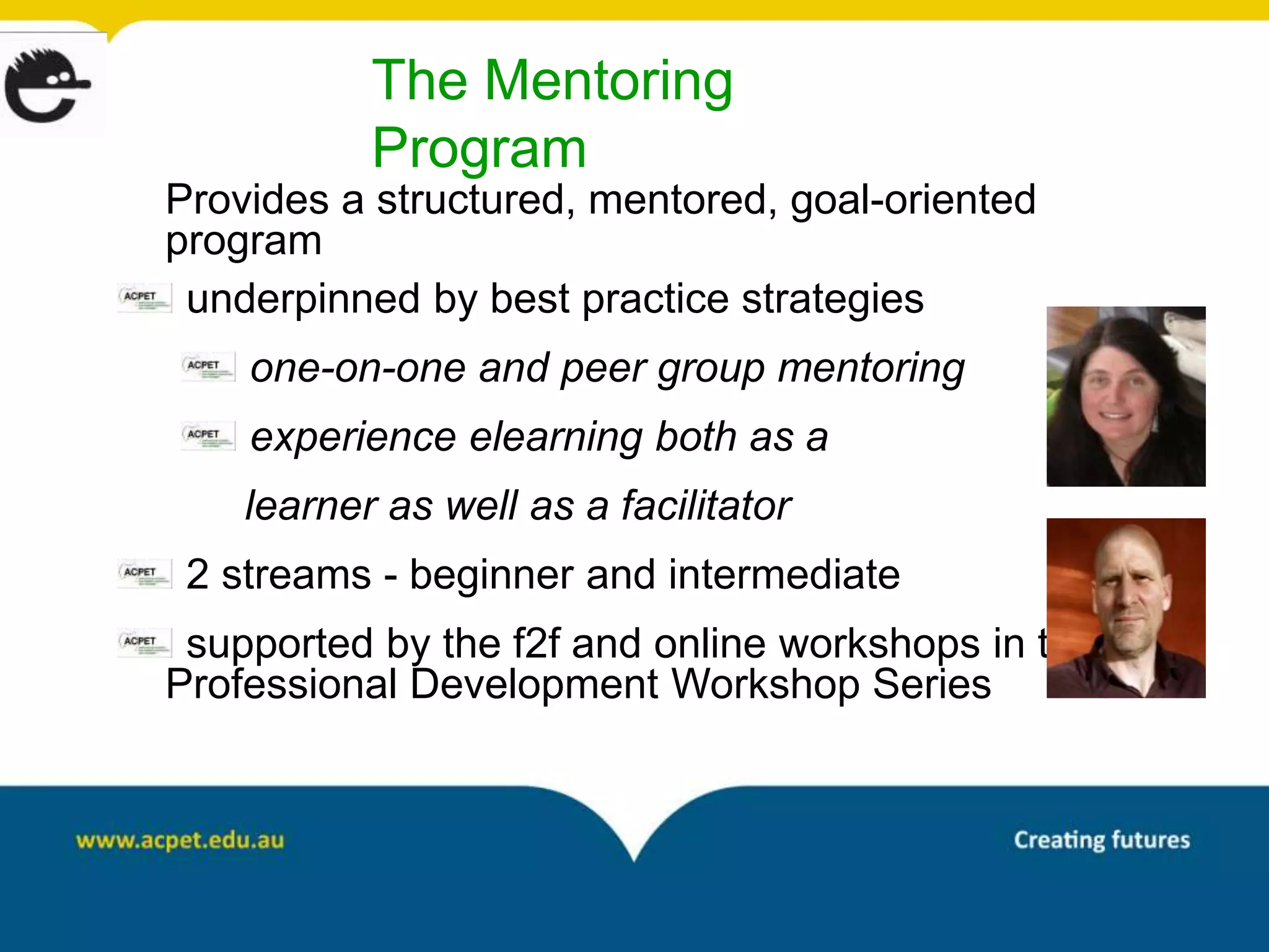 The Mentoring
           Program
Provides a structured, mentored, goal-oriented
program
 underpinned by best practice strategies
    one-on-one and peer group mentoring
    experience elearning both as a
    learner as well as a facilitator
 2 streams - beginner and intermediate
 supported by the f2f and online workshops in the
Professional Development Workshop Series
 