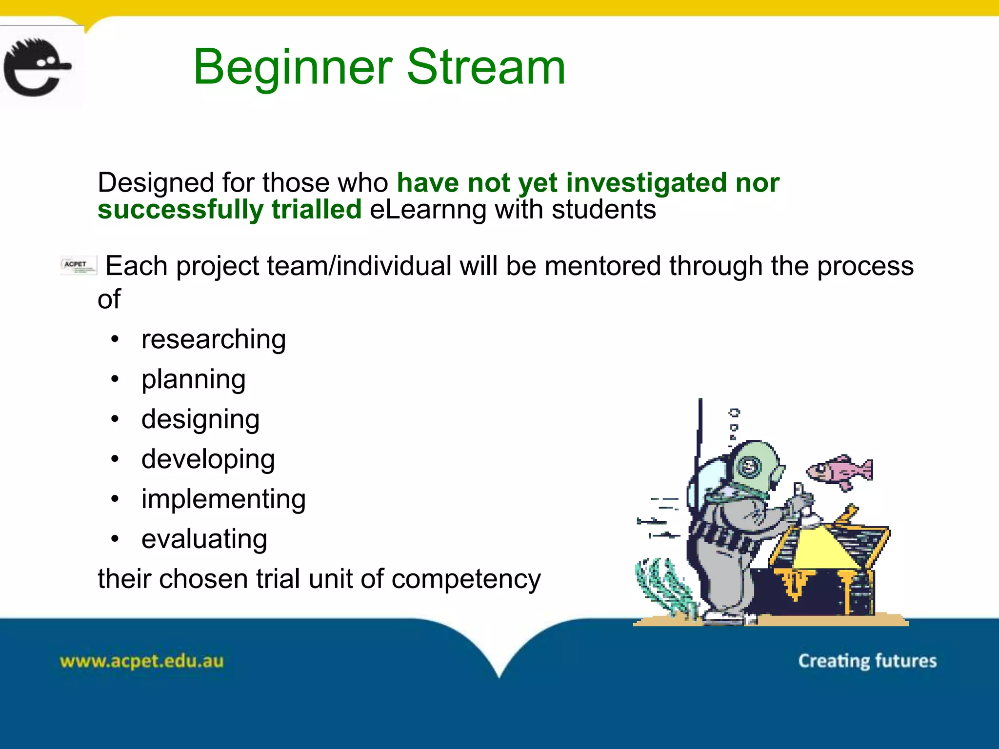 Beginner Stream

Designed for those who have not yet investigated nor
successfully trialled eLearnng with students

 Each project team/individual will be mentored through the process
of
 • researching
 • planning
 • designing
 • developing
 • implementing
 • evaluating
their chosen trial unit of competency
 