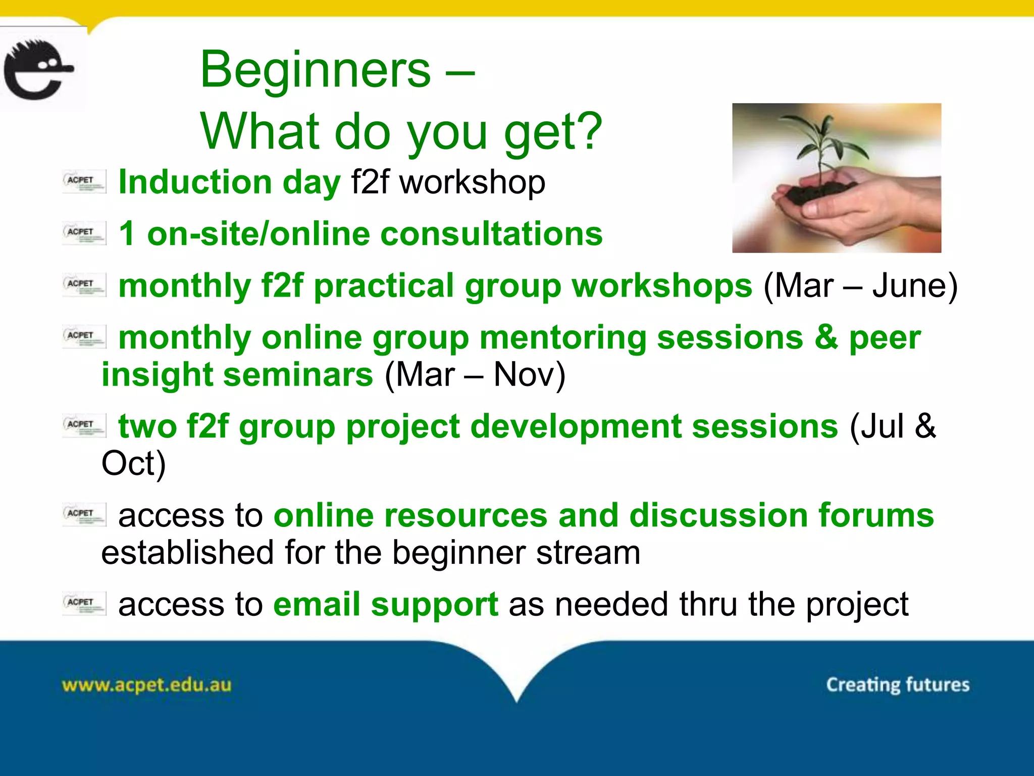 Beginners –
      What do you get?
 Induction day f2f workshop
 1 on-site/online consultations
 monthly f2f practical group workshops (Mar – June)
 monthly online group mentoring sessions & peer
insight seminars (Mar – Nov)
 two f2f group project development sessions (Jul &
Oct)
 access to online resources and discussion forums
established for the beginner stream
 access to email support as needed thru the project
 