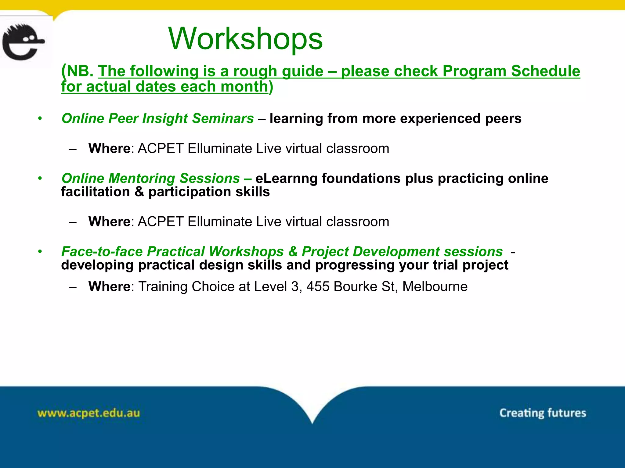 Workshops
    (NB. The following is a rough guide – please check Program Schedule
    for actual dates each month)

•   Online Peer Insight Seminars – learning from more experienced peers

     – Where: ACPET Elluminate Live virtual classroom

•   Online Mentoring Sessions – eLearnng foundations plus practicing online
    facilitation & participation skills

     – Where: ACPET Elluminate Live virtual classroom

•   Face-to-face Practical Workshops & Project Development sessions -
    developing practical design skills and progressing your trial project
     – Where: Training Choice at Level 3, 455 Bourke St, Melbourne
 