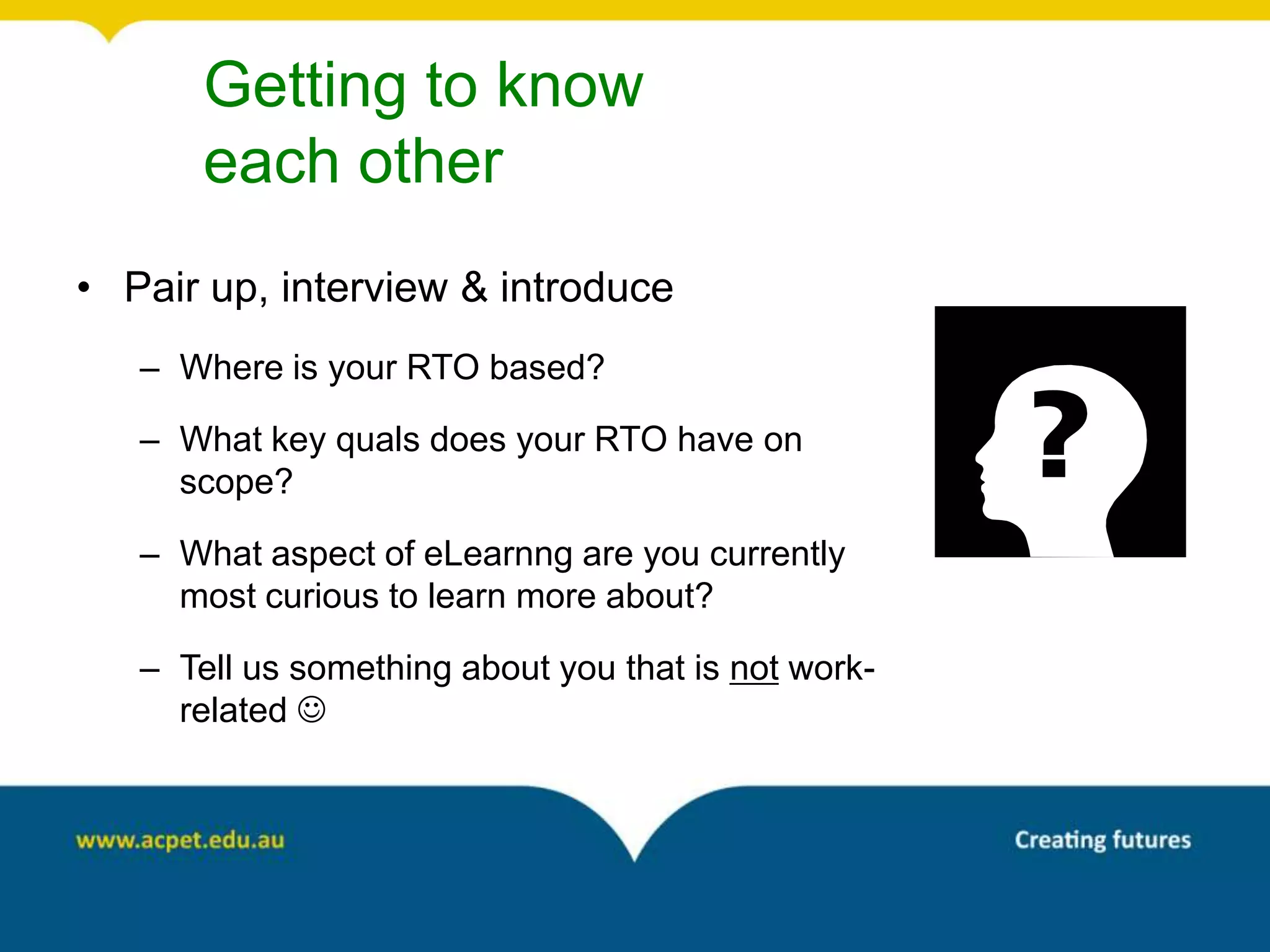 Getting to know
       each other
• Pair up, interview & introduce
   – Where is your RTO based?

   – What key quals does your RTO have on
     scope?

   – What aspect of eLearnng are you currently
     most curious to learn more about?

   – Tell us something about you that is not work-
     related 
 
