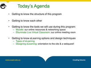 Today’s Agenda
• Getting to know the structure of this program

• Getting to know each other

• Getting to know the tools we will use during this program:
    – Moodle: our online resources & networking space
    – Elluminate Live Virtual Classroom: our online meeting room

• Getting to know eLearnng options and design techniques
    – Types of eLearnng
    – Designing eLearning: orientation to the site & a webquest!
 