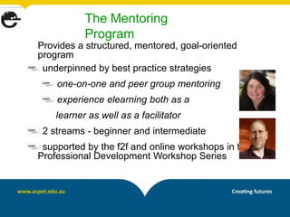 The Mentoring
           Program
Provides a structured, mentored, goal-oriented
program
 underpinned by best practice strategies
    one-on-one and peer group mentoring
    experience elearning both as a
    learner as well as a facilitator
 2 streams - beginner and intermediate
 supported by the f2f and online workshops in the
Professional Development Workshop Series
 