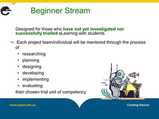 Beginner Stream

Designed for those who have not yet investigated nor
successfully trialled eLearnng with students

 Each project team/individual will be mentored through the process
of
 • researching
 • planning
 • designing
 • developing
 • implementing
 • evaluating
their chosen trial unit of competency
 