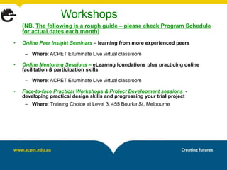 Workshops
    (NB. The following is a rough guide – please check Program Schedule
    for actual dates each month)

•   Online Peer Insight Seminars – learning from more experienced peers

     – Where: ACPET Elluminate Live virtual classroom

•   Online Mentoring Sessions – eLearnng foundations plus practicing online
    facilitation & participation skills

     – Where: ACPET Elluminate Live virtual classroom

•   Face-to-face Practical Workshops & Project Development sessions -
    developing practical design skills and progressing your trial project
     – Where: Training Choice at Level 3, 455 Bourke St, Melbourne
 