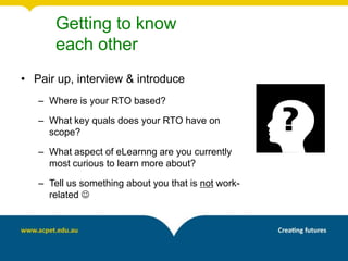 Getting to know
       each other
• Pair up, interview & introduce
   – Where is your RTO based?

   – What key quals does your RTO have on
     scope?

   – What aspect of eLearnng are you currently
     most curious to learn more about?

   – Tell us something about you that is not work-
     related 
 