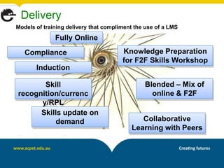 Delivery
Models of training delivery that compliment the use of a LMS
              Fully Online
   Compliance                          Knowledge Preparation
                                       for F2F Skills Workshop
       Induction

       Skill                                   Blended – Mix of
recognition/currenc                              online & F2F
      y/RPL
      Skills update on
          demand                             Collaborative
                                          Learning with Peers
 