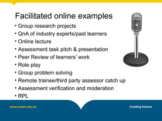 Facilitated online examples
• Group research projects
• QnA of industry experts/past learners
• Online lecture
• Assessment task pitch & presentation
• Peer Review of learners’ work
• Role play
• Group problem solving
• Remote trainee/third party assessor catch up
• Assessment verification and moderation
• RPL
 