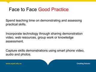 Face to Face Good Practice

Spend teaching time on demonstrating and assessing
practical skills.

Incorporate technology through sharing demonstration
video, web resources, group work or knowledge
assessment.

Capture skills demonstrations using smart phone video,
audio and photos.
 