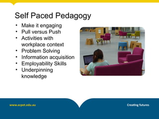 Self Paced Pedagogy
• Make it engaging
• Pull versus Push
• Activities with
  workplace context
• Problem Solving
• Information acquisition
• Employability Skills
• Underpinning
  knowledge
 