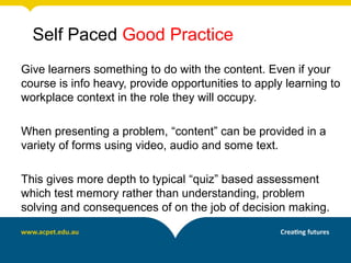 Self Paced Good Practice
Give learners something to do with the content. Even if your
course is info heavy, provide opportunities to apply learning to
workplace context in the role they will occupy.

When presenting a problem, “content” can be provided in a
variety of forms using video, audio and some text.

This gives more depth to typical “quiz” based assessment
which test memory rather than understanding, problem
solving and consequences of on the job of decision making.
 