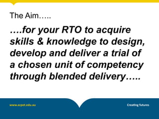 The Aim…..
….for your RTO to acquire
skills & knowledge to design,
develop and deliver a trial of
a chosen unit of competency
through blended delivery…..
 