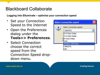 Blackboard Collaborate
Logging into Elluminate – optimise your connection speed

• Set your Connection
  Speed to the Internet
• Open the Preferences
  dialog under the
  Tools>> Preferences.
• Select Connection
  choose the correct
  speed from the
  Connection Speed drop-
  down menu.
 