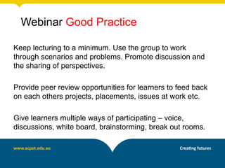Webinar Good Practice

Keep lecturing to a minimum. Use the group to work
through scenarios and problems. Promote discussion and
the sharing of perspectives.

Provide peer review opportunities for learners to feed back
on each others projects, placements, issues at work etc.

Give learners multiple ways of participating – voice,
discussions, white board, brainstorming, break out rooms.
 