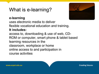 What is e-learning?
e-learning
uses electronic media to deliver
flexible vocational education and training.
It includes:
access to, downloading & use of web, CD-
ROM or computer, smart phone & tablet based
learning resources in the
classroom, workplace or home
online access to and participation in
course activities
 