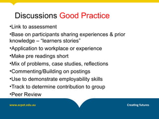 Discussions Good Practice
•Link to assessment
•Base on participants sharing experiences & prior
knowledge – “learners stories”
•Application to workplace or experience
•Make pre readings short
•Mix of problems, case studies, reflections
•Commenting/Building on postings
•Use to demonstrate employability skills
•Track to determine contribution to group
•Peer Review
 