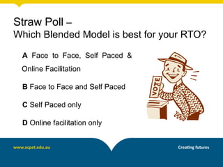 Straw Poll –
Which Blended Model is best for your RTO?

 A Face to Face, Self Paced &
 Online Facilitation

 B Face to Face and Self Paced

 C Self Paced only

 D Online facilitation only
 