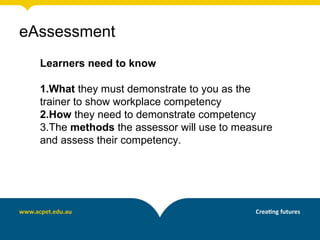 eAssessment
  Learners need to know

  1.What they must demonstrate to you as the
  trainer to show workplace competency
  2.How they need to demonstrate competency
  3.The methods the assessor will use to measure
  and assess their competency.
 