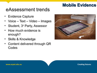 Mobile Evidence
    eAssessment trends
• Evidence Capture
• Voice – Text – Video – Images
• Student, 3rd Party, Assessor
• How much evidence is
  enough?
• Skills & Knowledge
• Content delivered through QR
  Codes
 
