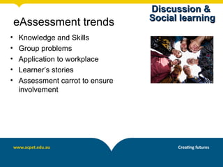 Discussion &
                                  Social learning
    eAssessment trends
•   Knowledge and Skills
•   Group problems
•   Application to workplace
•   Learner’s stories
•   Assessment carrot to ensure
    involvement
 