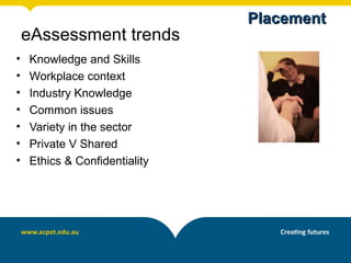Placement
    eAssessment trends
•   Knowledge and Skills
•   Workplace context
•   Industry Knowledge
•   Common issues
•   Variety in the sector
•   Private V Shared
•   Ethics & Confidentiality
 