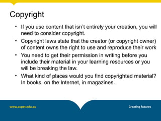 Copyright
 • If you use content that isn’t entirely your creation, you will
   need to consider copyright.
 • Copyright laws state that the creator (or copyright owner)
   of content owns the right to use and reproduce their work
 • You need to get their permission in writing before you
   include their material in your learning resources or you
   will be breaking the law.
 • What kind of places would you find copyrighted material?
   In books, on the Internet, in magazines.
 
