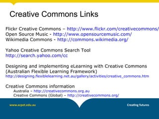 Creative Commons Links
Flickr Creative Commons – http://www.flickr.com/creativecommons/
Open Source Music - http://www.opensourcemusic.com/
Wikimedia Commons - http://commons.wikimedia.org/

Yahoo Creative Commons Search Tool
http://search.yahoo.com/cc

Designing and implementing eLearning with Creative Commons
(Australian Flexible Learning Framework)
http://designing.flexiblelearning.net.au/gallery/activities/creative_commons.htm

Creative Commons information
    Australia – http://creativecommons.org.au
    Creative Commons (Global) – http://creativecommons.org/
 
