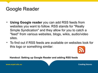 Google Reader

• Using Google reader you can add RSS feeds from
  websites you want to follow. RSS stands for "Really
  Simple Syndication" and they allow for you to catch a
  "feed" from various websites, blogs, wikis, audio/video
  sites.
• To find out if RSS feeds are available on websites look for
  this logo or something similar:


  Handout: Setting up Google Reader and adding RSS feeds
 