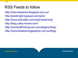 RSS Feeds to follow
http://clive-shepherd.blogspot.com.au/
http://janeknight.typepad.com/pick/
http://www.articulate.com/rapid-elearning/
http://blog.cathy-moore.com/
http://connectthinking.com.au/category/blog/
http://www.theelearningexperts.com.au/blog/
 