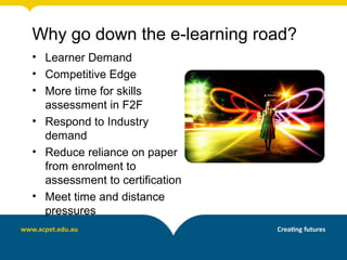 Why go down the e-learning road?
• Learner Demand
• Competitive Edge
• More time for skills
  assessment in F2F
• Respond to Industry
  demand
• Reduce reliance on paper
  from enrolment to
  assessment to certification
• Meet time and distance
  pressures
 