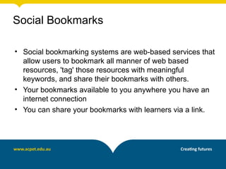 Social Bookmarks

• Social bookmarking systems are web-based services that
  allow users to bookmark all manner of web based
  resources, 'tag' those resources with meaningful
  keywords, and share their bookmarks with others.
• Your bookmarks available to you anywhere you have an
  internet connection
• You can share your bookmarks with learners via a link.
 