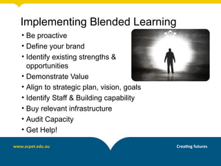 Implementing Blended Learning
• Be proactive
• Define your brand
• Identify existing strengths &
  opportunities
• Demonstrate Value
• Align to strategic plan, vision, goals
• Identify Staff & Building capability
• Buy relevant infrastructure
• Audit Capacity
• Get Help!
 