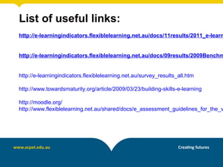 List of useful links:
http://e-learningindicators.flexiblelearning.net.au/docs/11results/2011_e-learn


http://e-learningindicators.flexiblelearning.net.au/docs/09results/2009Benchm


http://e-learningindicators.flexiblelearning.net.au/survey_results_all.htm

http://www.towardsmaturity.org/article/2009/03/23/building-skills-e-learning

http://moodle.org/
http://www.flexiblelearning.net.au/shared/docs/e_assessment_guidelines_for_the_v
 
