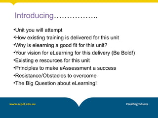 Introducing……………..
•Unit you will attempt
•How existing training is delivered for this unit
•Why is elearning a good fit for this unit?
•Your vision for eLearning for this delivery (Be Bold!)
•Existing e resources for this unit
•Principles to make eAssessment a success
•Resistance/Obstacles to overcome
•The Big Question about eLearning!
 