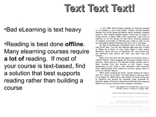 Text Text Text! Bad eLearning is text heavy Reading is best done  offline .  Many elearning courses require  a lot of  reading.  If most of your course is text-based, find a solution that best supports reading rather than building a course 