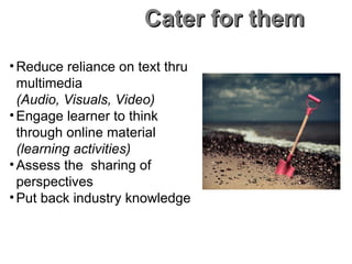 Cater for them Reduce reliance on text thru multimedia (Audio, Visuals, Video) Engage learner to think  through online material (learning activities) Assess the  sharing of perspectives Put back industry knowledge 
