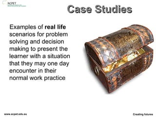 Case Studies Examples of  real life  scenarios for problem solving and decision making to present the learner with a situation that they may one day encounter in their normal work practice 