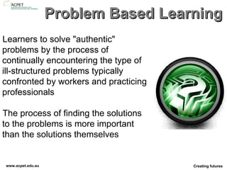 Problem Based Learning Learners to solve "authentic" problems by the process of continually encountering the type of ill-structured problems typically confronted by workers and practicing professionals The process of finding the solutions to the problems is more important than the solutions themselves 
